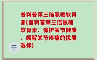 普利普莱三倍氨糖软骨素(普利普莱三倍氨糖软骨素：保护关节健康、缓解关节疼痛的优质选择)