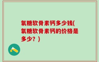 氧糖软骨素钙多少钱(氧糖软骨素钙的价格是多少？)