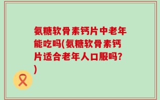 氨糖软骨素钙片中老年能吃吗(氨糖软骨素钙片适合老年人口服吗？)
