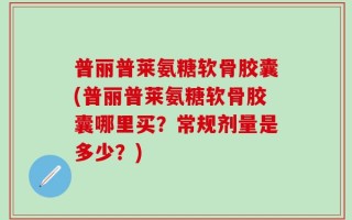 普丽普莱氨糖软骨胶囊(普丽普莱氨糖软骨胶囊哪里买？常规剂量是多少？)
