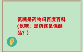氨糖是药物吗百度百科(氨糖：是药还是保健品？)