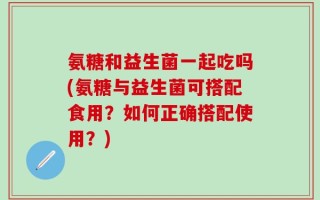 氨糖和益生菌一起吃吗(氨糖与益生菌可搭配食用？如何正确搭配使用？)