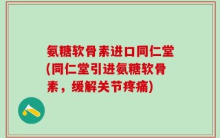 氨糖软骨素进口同仁堂(同仁堂引进氨糖软骨素，缓解关节疼痛)