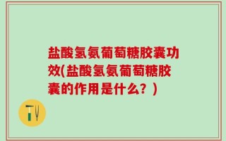 盐酸氢氨葡萄糖胶囊功效(盐酸氢氨葡萄糖胶囊的作用是什么？)