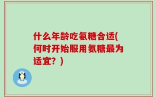 什么年龄吃氨糖合适(何时开始服用氨糖最为适宜？)