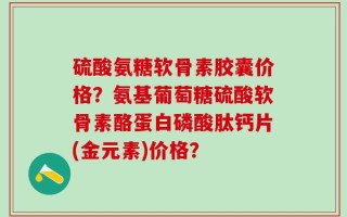 硫酸氨糖软骨素胶囊价格？氨基葡萄糖硫酸软骨素酪蛋白磷酸肽钙片(金元素)价格？