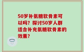 50岁补氨糖软骨素可以吗？探讨50岁人群适合补充氨糖软骨素的效果？