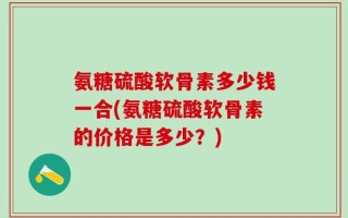 氨糖硫酸软骨素多少钱一合(氨糖硫酸软骨素的价格是多少？)