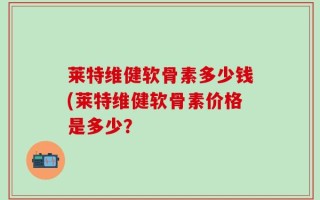 莱特维健软骨素多少钱(莱特维健软骨素价格是多少？