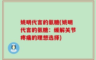 姚明代言的氨糖(姚明代言的氨糖：缓解关节疼痛的理想选择)