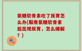 氨糖软骨素吃了反胃怎么办(服用氨糖软骨素后出现反胃，怎么缓解？)