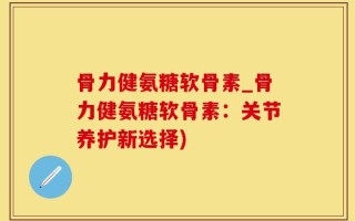 骨力健氨糖软骨素_骨力健氨糖软骨素：关节养护新选择)
