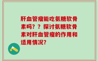 肝血管瘤能吃氨糖软骨素吗？？探讨氨糖软骨素对肝血管瘤的作用和适用情况？