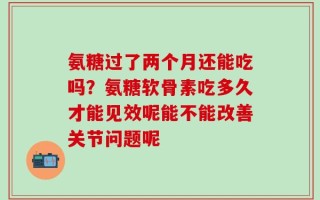 氨糖过了两个月还能吃吗？氨糖软骨素吃多久才能见效呢能不能改善关节问题呢