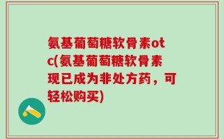 氨基葡萄糖软骨素otc(氨基葡萄糖软骨素现已成为非处方药，可轻松购买)