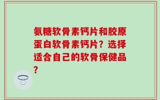 氨糖软骨素钙片和胶原蛋白软骨素钙片？选择适合自己的软骨保健品？