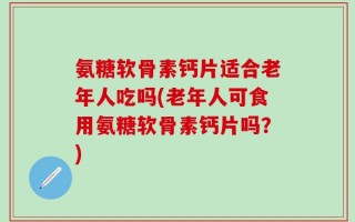氨糖软骨素钙片适合老年人吃吗(老年人可食用氨糖软骨素钙片吗？)