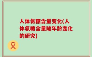 人体氨糖含量变化(人体氨糖含量随年龄变化的研究)