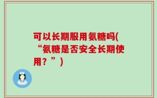 可以长期服用氨糖吗(“氨糖是否安全长期使用？”)