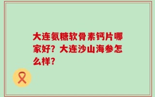 大连氨糖软骨素钙片哪家好？大连沙山海参怎么样？