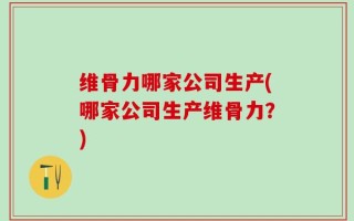 维骨力哪家公司生产(哪家公司生产维骨力？)