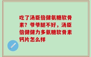 吃了汤臣倍健氨糖软骨素？爷爷腿不好，汤臣倍健健力多氨糖软骨素钙片怎么样