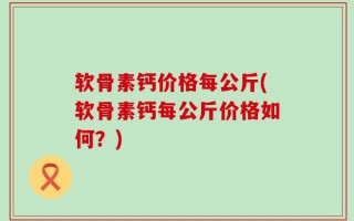 软骨素钙价格每公斤(软骨素钙每公斤价格如何？)