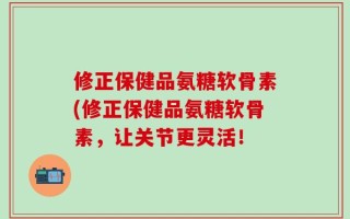 修正保健品氨糖软骨素(修正保健品氨糖软骨素，让关节更灵活！