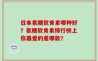 日本氨糖软骨素哪种好？氨糖软骨素排行榜上你最爱的是哪款？