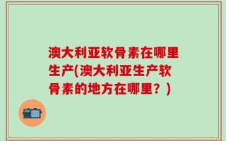 澳大利亚软骨素在哪里生产(澳大利亚生产软骨素的地方在哪里？)