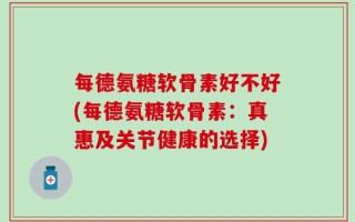 每德氨糖软骨素好不好(每德氨糖软骨素：真惠及关节健康的选择)