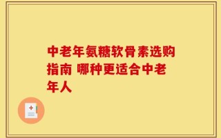 中老年氨糖软骨素选购指南 哪种更适合中老年人