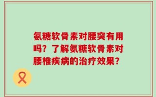 氨糖软骨素对腰突有用吗？了解氨糖软骨素对腰椎疾病的治疗效果？
