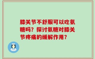 膝关节不舒服可以吃氨糖吗？探讨氨糖对膝关节疼痛的缓解作用？