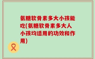 氨糖软骨素多大小孩能吃(氨糖软骨素多大人小孩均适用的功效和作用)
