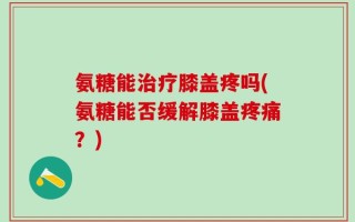 氨糖能治疗膝盖疼吗(氨糖能否缓解膝盖疼痛？)