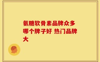 氨糖软骨素品牌众多 哪个牌子好 热门品牌大