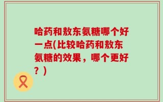 哈药和敖东氨糖哪个好一点(比较哈药和敖东氨糖的效果，哪个更好？)