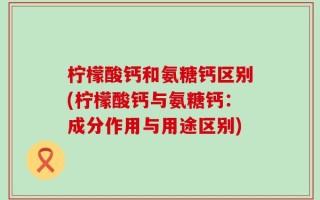 柠檬酸钙和氨糖钙区别(柠檬酸钙与氨糖钙：成分作用与用途区别)