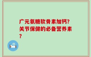 广元氨糖软骨素加钙？关节保健的必备营养素？