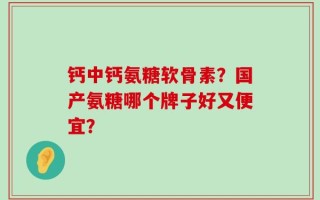 钙中钙氨糖软骨素？国产氨糖哪个牌子好又便宜？