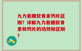 九力氨糖软骨素钙片区别？详解九力氨糖软骨素和钙片的功效和区别？