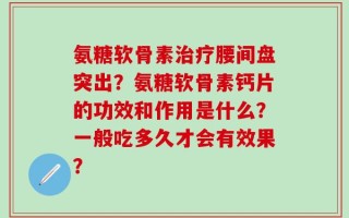 氨糖软骨素治疗腰间盘突出？氨糖软骨素钙片的功效和作用是什么？一般吃多久才会有效果？
