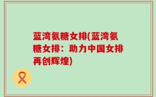 蓝湾氨糖女排(蓝湾氨糖女排：助力中国女排再创辉煌)