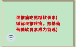 颈椎痛吃氨糖软骨素(缓解颈椎疼痛，氨基葡萄糖软骨素成为首选)