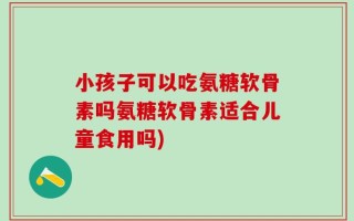小孩子可以吃氨糖软骨素吗氨糖软骨素适合儿童食用吗)