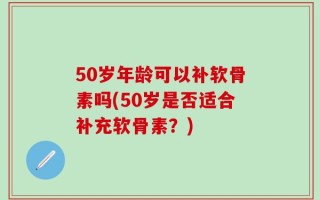 50岁年龄可以补软骨素吗(50岁是否适合补充软骨素？)