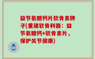 益节氨糖钙片软骨素牌子(重建软骨利器：益节氨糖钙+软骨素片，保护关节健康)