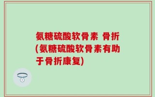 氨糖硫酸软骨素 骨折(氨糖硫酸软骨素有助于骨折康复)