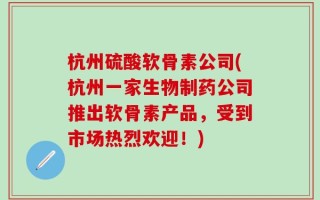 杭州硫酸软骨素公司(杭州一家生物制药公司推出软骨素产品，受到市场热烈欢迎！)